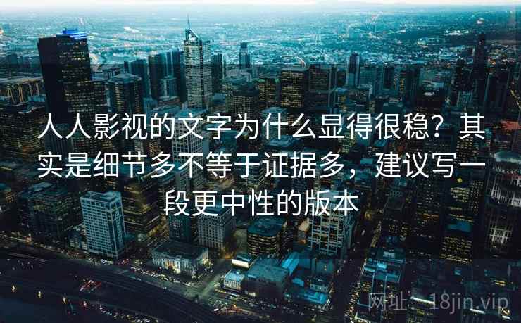 人人影视的文字为什么显得很稳?其实是细节多不等于证据多,建议写一段更中性的版本 人人影视的文字为什么显得很稳?其实是细节多不等于证据多,建议写一段更中性的版本