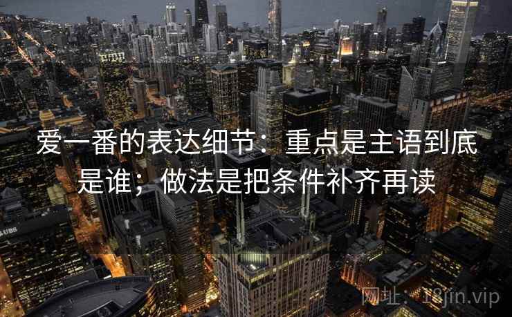 爱一番的表达细节：重点是主语到底是谁；做法是把条件补齐再读