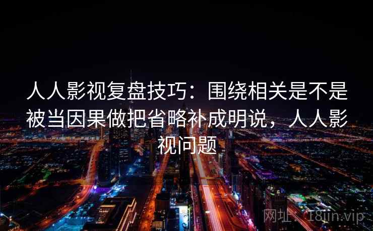 人人影视复盘技巧：围绕相关是不是被当因果做把省略补成明说，人人影视问题
