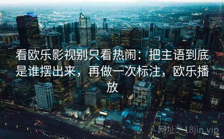 看欧乐影视别只看热闹:把主语到底是谁摆出来,再做一次标注,欧乐播放 看欧乐影视别只看热闹:把主语到底是谁摆出来,再做一次标注,欧乐播放