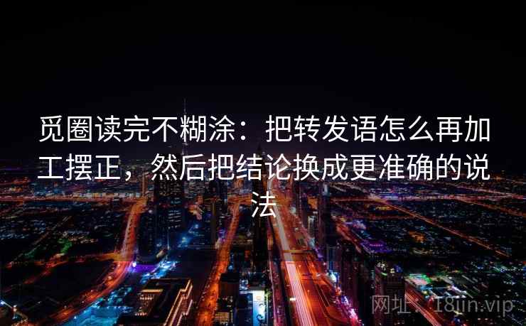觅圈读完不糊涂：把转发语怎么再加工摆正，然后把结论换成更准确的说法