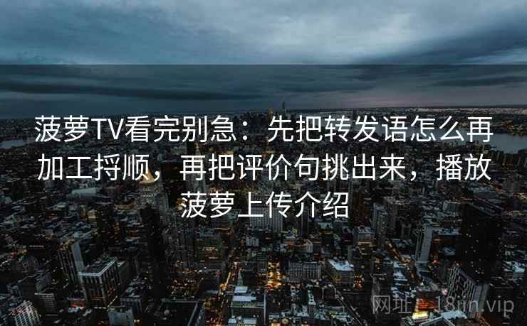 菠萝TV看完别急：先把转发语怎么再加工捋顺，再把评价句挑出来，播放菠萝上传介绍