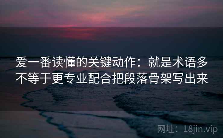 爱一番读懂的关键动作:就是术语多不等于更专业配合把段落骨架写出来 爱一番读懂的关键动作:就是术语多不等于更专业配合把段落骨架写出来
