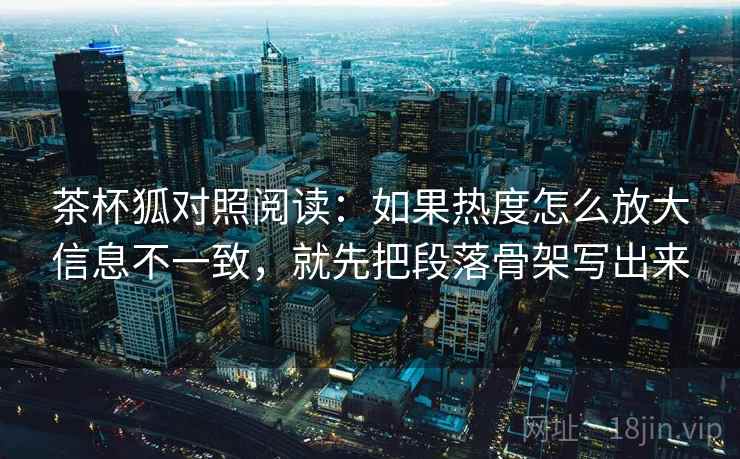 茶杯狐对照阅读：如果热度怎么放大信息不一致，就先把段落骨架写出来