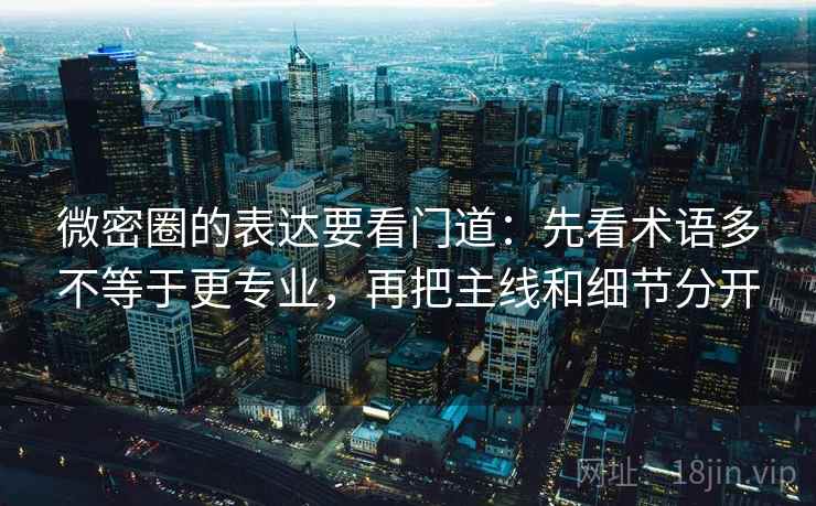 微密圈的表达要看门道：先看术语多不等于更专业，再把主线和细节分开