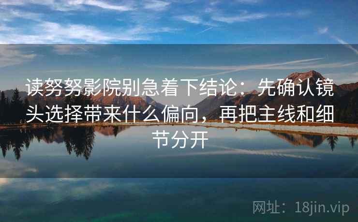 读努努影院别急着下结论：先确认镜头选择带来什么偏向，再把主线和细节分开